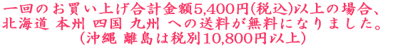 一回のお買い上げ合計金額5,400円(税込)以上の場合、 北海道 本州 四国 九州 への送料が無料になりました。 (沖縄 離島は税別10,800円以上)